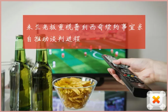 米兰老板重视普利西奇续约事宜亲自推动谈判进程