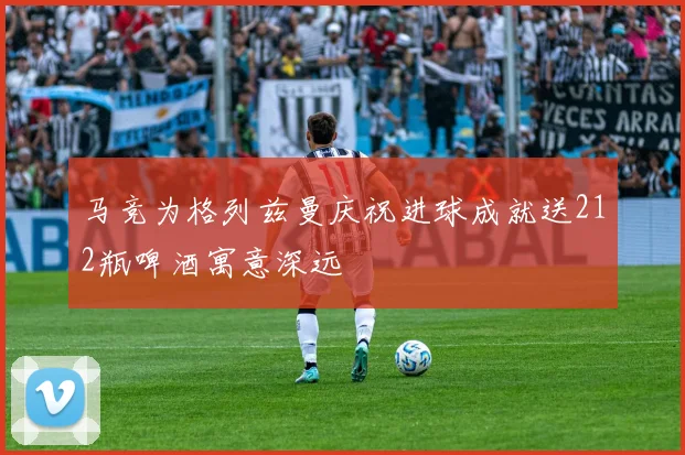 马竞为格列兹曼庆祝进球成就送212瓶啤酒寓意深远