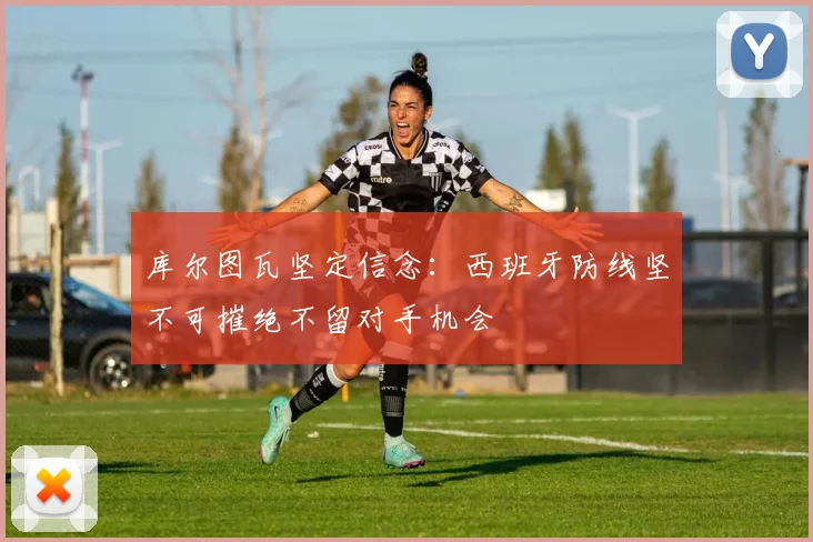 库尔图瓦坚定信念：西班牙防线坚不可摧绝不留对手机会
