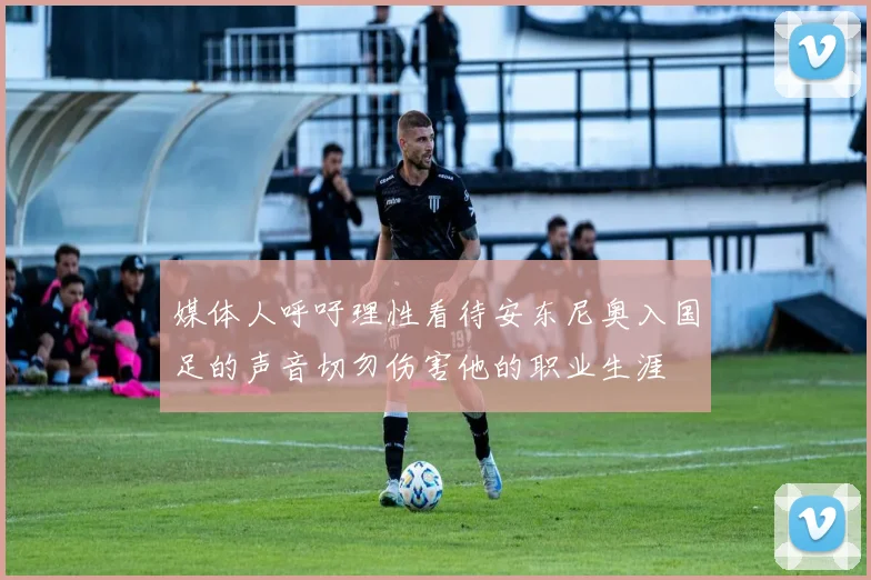 媒体人呼吁理性看待安东尼奥入国足的声音切勿伤害他的职业生涯
