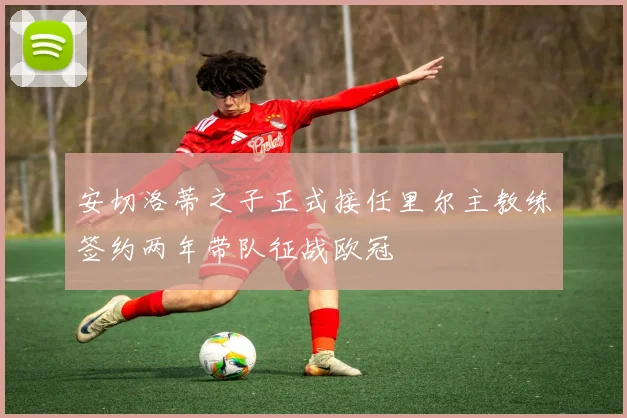 安切洛蒂之子正式接任里尔主教练签约两年带队征战欧冠