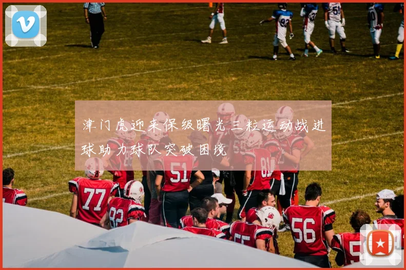 津门虎迎来保级曙光三粒运动战进球助力球队突破困境