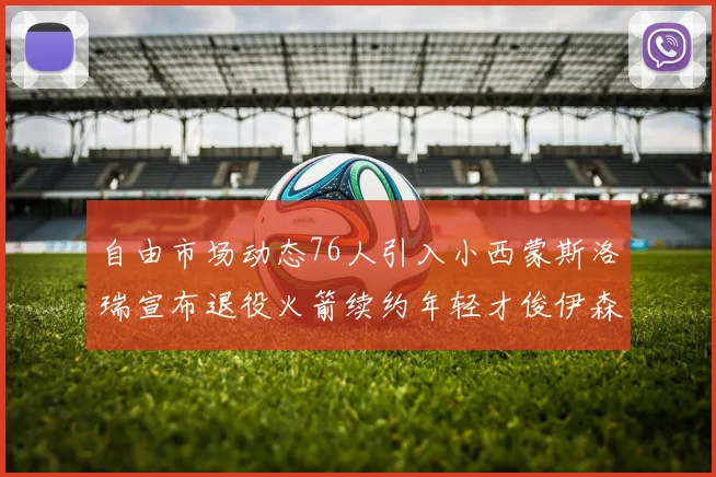 自由市场动态76人引入小西蒙斯洛瑞宣布退役火箭续约年轻才俊伊森