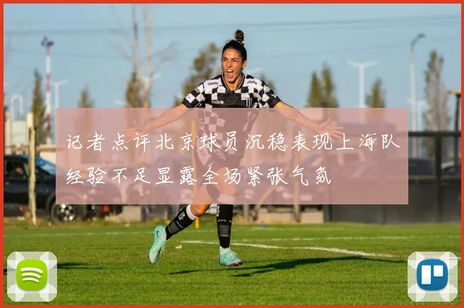 记者点评北京球员沉稳表现上海队经验不足显露全场紧张气氛