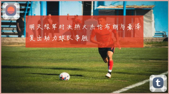 明天绿军对决热火杰伦布朗与豪泽复出助力球队争胜
