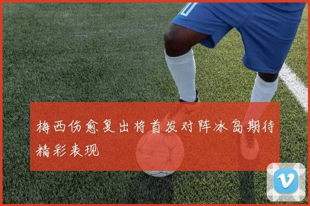 梅西伤愈复出将首发对阵冰岛期待精彩表现