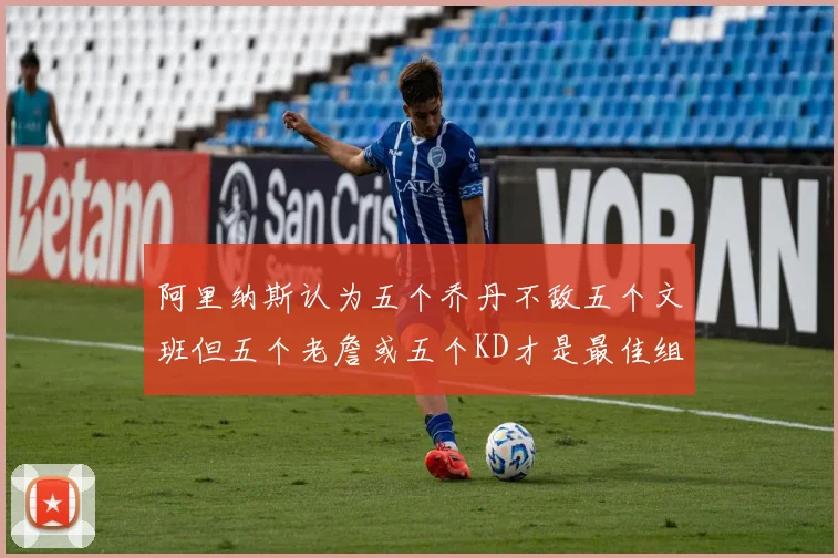 阿里纳斯认为五个乔丹不敌五个文班但五个老詹或五个KD才是最佳组合