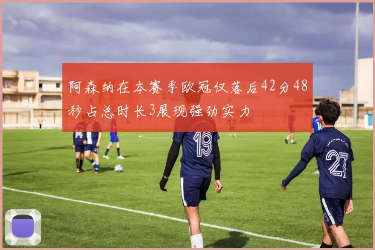 阿森纳在本赛季欧冠仅落后42分48秒占总时长3展现强劲实力