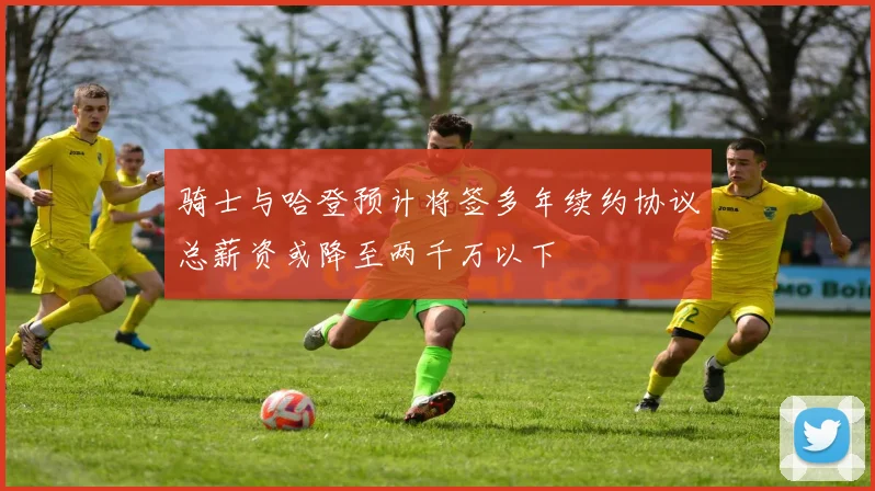 骑士与哈登预计将签多年续约协议总薪资或降至两千万以下