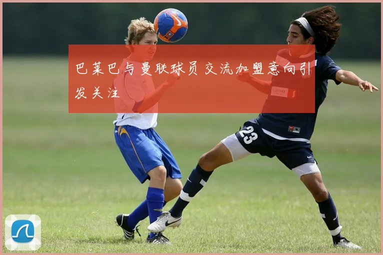 巴莱巴与曼联球员交流加盟意向引发关注