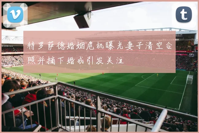 特罗萨德婚姻危机曝光妻子清空合照并摘下婚戒引发关注